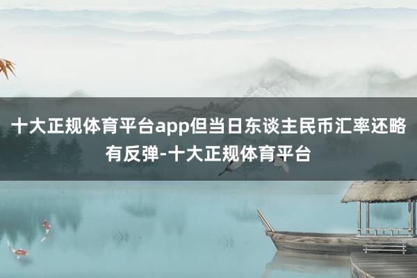 十大正规体育平台app但当日东谈主民币汇率还略有反弹-十大正规体育平台